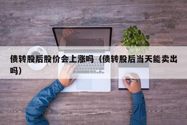 债转股后股价会上涨吗（债转股后当天能卖出吗）-第1张图片