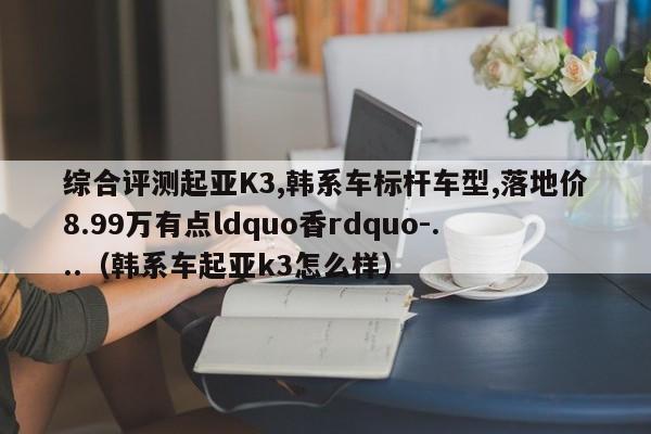 综合评测起亚K3,韩系车标杆车型,落地价8.99万有点ldquo香rdquo-...（韩系车起亚k3怎么样）-第1张图片