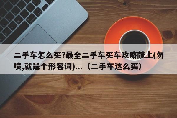 二手车怎么买?最全二手车买车攻略献上(勿喷,就是个形容词)...（二手车这么买）-第1张图片