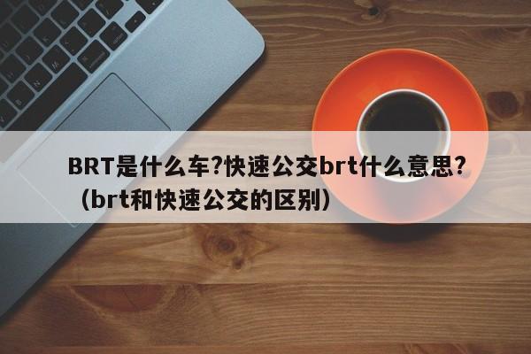 BRT是什么车?快速公交brt什么意思?（brt和快速公交的区别）-第1张图片