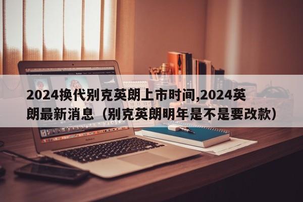 2024换代别克英朗上市时间,2024英朗最新消息（别克英朗明年是不是要改款）-第1张图片