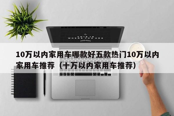 10万以内家用车哪款好五款热门10万以内家用车推荐（十万以内家用车推荐）-第1张图片