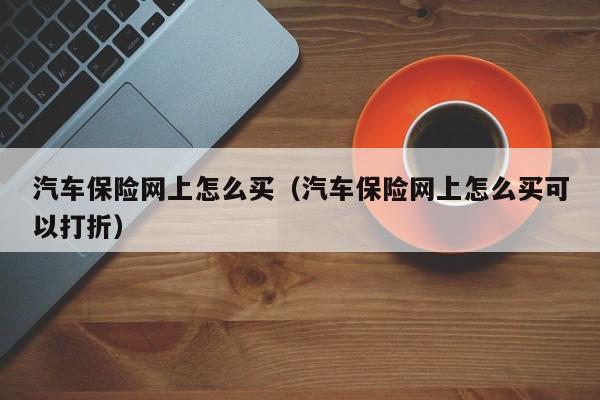 汽车保险网上怎么买（汽车保险网上怎么买可以打折）-第1张图片