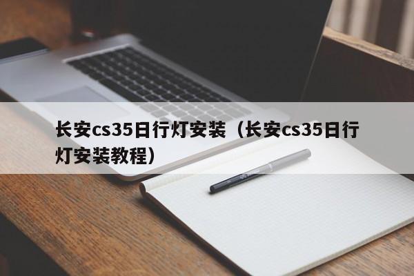 长安cs35日行灯安装（长安cs35日行灯安装教程）-第1张图片