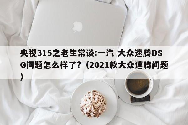 央视315之老生常谈:一汽-大众速腾DSG问题怎么样了?（2021款大众速腾问题）-第1张图片