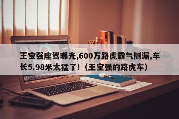 王宝强座驾曝光,600万路虎霸气侧漏,车长5.98米太猛了!（王宝强的路虎车）-第1张图片