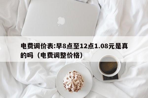 电费调价表:早8点至12点1.08元是真的吗（电费调整价格）-第1张图片