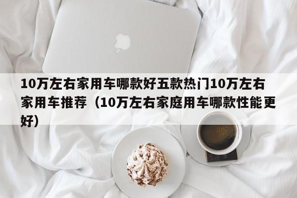 10万左右家用车哪款好五款热门10万左右家用车推荐（10万左右家庭用车哪款性能更好）-第1张图片