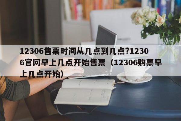 12306售票时间从几点到几点?12306官网早上几点开始售票（12306购票早上几点开始）-第1张图片