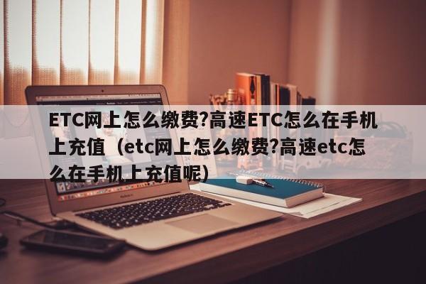 ETC网上怎么缴费?高速ETC怎么在手机上充值（etc网上怎么缴费?高速etc怎么在手机上充值呢）-第1张图片