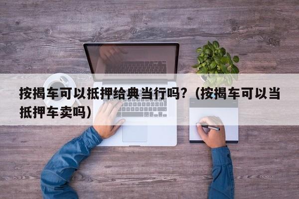 按揭车可以抵押给典当行吗?（按揭车可以当抵押车卖吗）-第1张图片