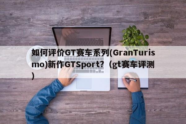 如何评价GT赛车系列(GranTurismo)新作GTSport?（gt赛车评测）-第1张图片