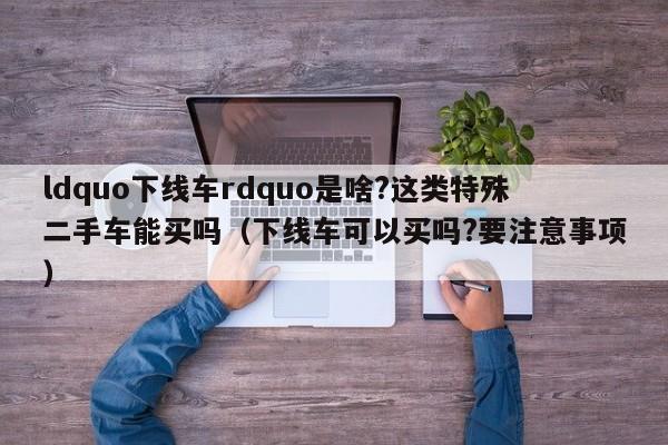 ldquo下线车rdquo是啥?这类特殊二手车能买吗（下线车可以买吗?要注意事项）-第1张图片