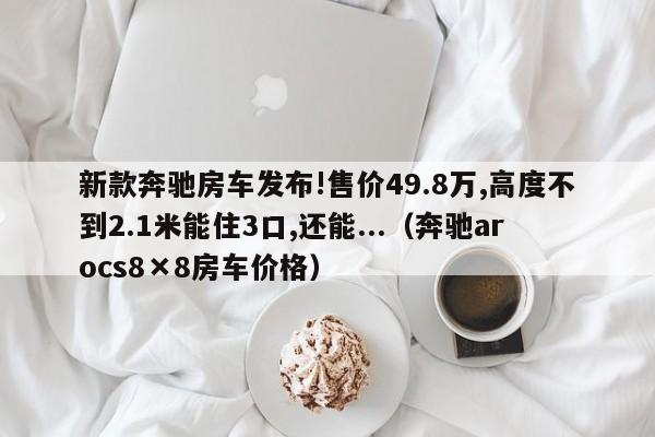 新款奔驰房车发布!售价49.8万,高度不到2.1米能住3口,还能...（奔驰arocs8×8房车价格）-第1张图片