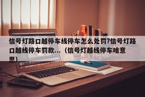 信号灯路口越停车线停车怎么处罚?信号灯路口越线停车罚款...（信号灯越线停车啥意思）-第1张图片