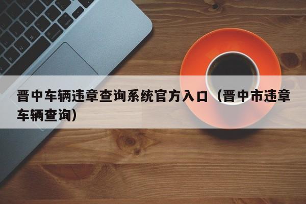 晋中车辆违章查询系统官方入口（晋中市违章车辆查询）-第1张图片