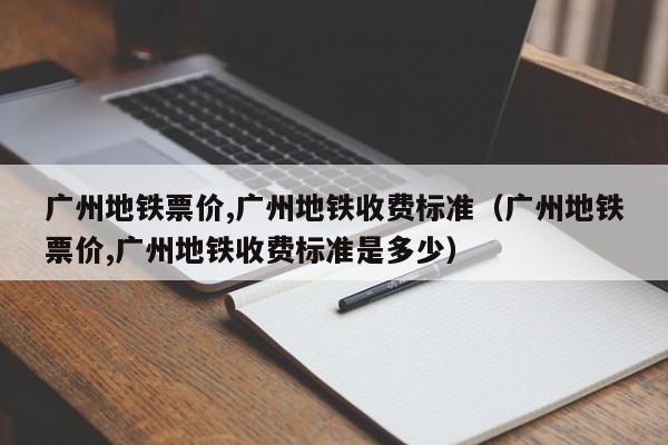 广州地铁票价,广州地铁收费标准（广州地铁票价,广州地铁收费标准是多少）-第1张图片