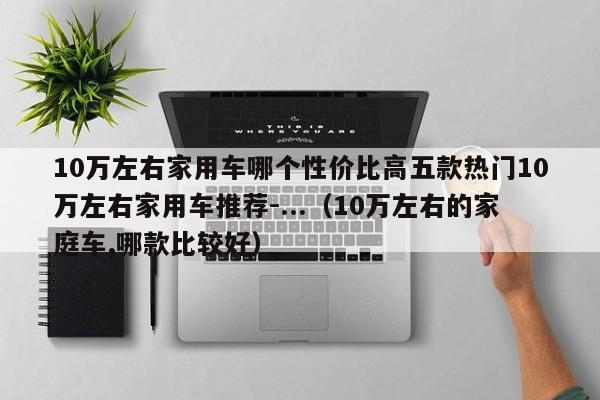 10万左右家用车哪个性价比高五款热门10万左右家用车推荐-...（10万左右的家庭车,哪款比较好）-第1张图片