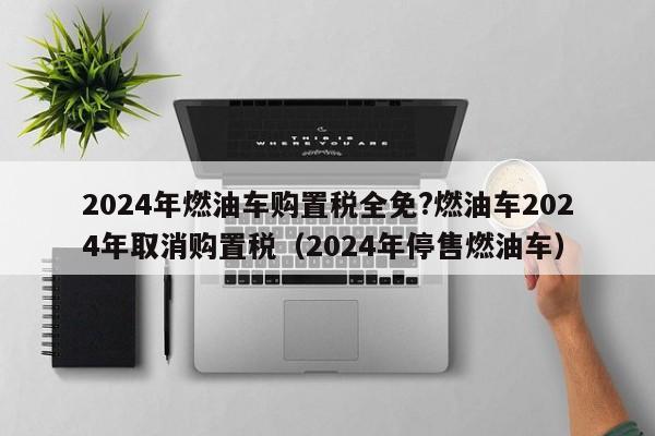 2024年燃油车购置税全免?燃油车2024年取消购置税（2024年停售燃油车）-第1张图片