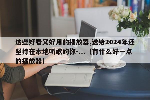 这些好看又好用的播放器,送给2024年还坚持在本地听歌的你-...（有什么好一点的播放器）-第1张图片