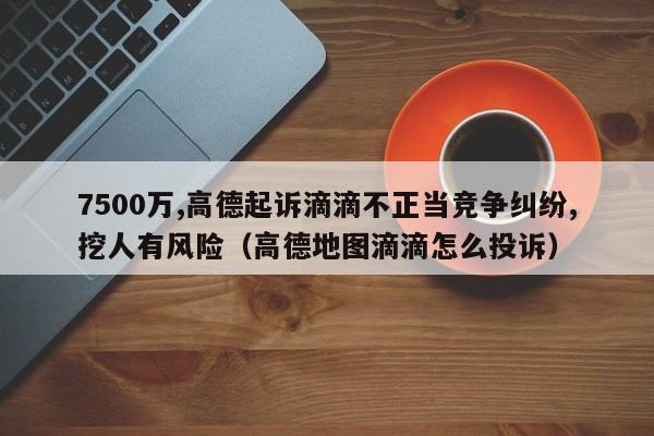 7500万,高德起诉滴滴不正当竞争纠纷,挖人有风险（高德地图滴滴怎么投诉）-第1张图片