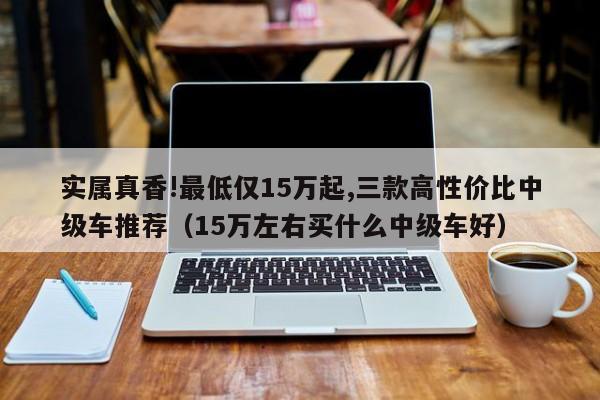 实属真香!最低仅15万起,三款高性价比中级车推荐（15万左右买什么中级车好）-第1张图片