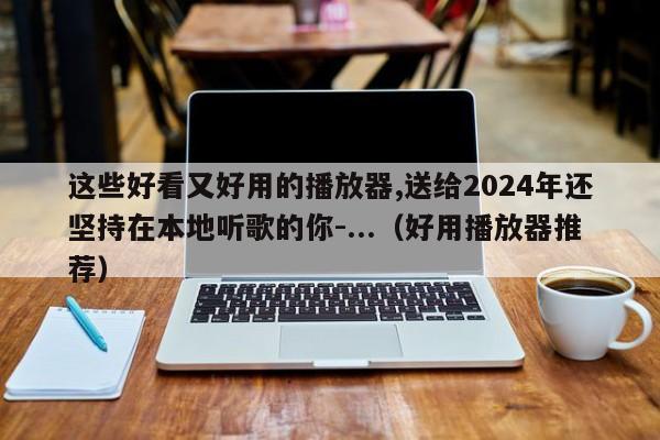 这些好看又好用的播放器,送给2024年还坚持在本地听歌的你-...（好用播放器推荐）-第1张图片