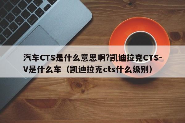 汽车CTS是什么意思啊?凯迪拉克CTS-V是什么车（凯迪拉克cts什么级别）-第1张图片