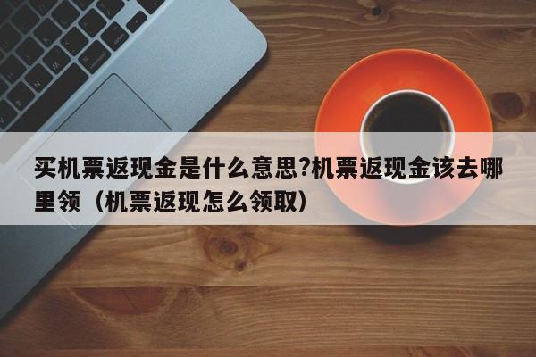 买机票返现金是什么意思?机票返现金该去哪里领（机票返现怎么领取）-第1张图片