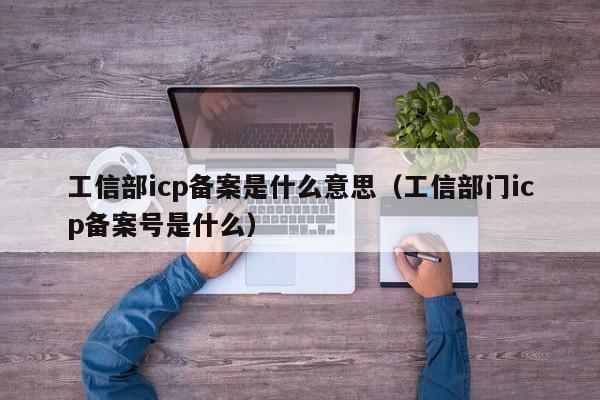 工信部icp备案是什么意思（工信部门icp备案号是什么）-第1张图片