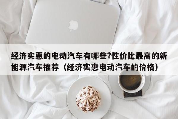 经济实惠的电动汽车有哪些?性价比最高的新能源汽车推荐（经济实惠电动汽车的价格）-第1张图片