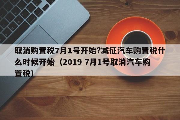 取消购置税7月1号开始?减征汽车购置税什么时候开始（2019 7月1号取消汽车购置税）-第1张图片