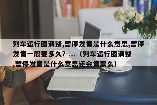 列车运行图调整,暂停发售是什么意思,暂停发售一般要多久?-...（列车运行图调整,暂停发售是什么意思还会售票么）-第1张图片