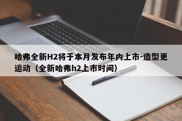 哈弗全新H2将于本月发布年内上市-造型更运动（全新哈弗h2上市时间）-第1张图片