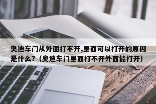 奥迪车门从外面打不开,里面可以打开的原因是什么?（奥迪车门里面打不开外面能打开）-第1张图片