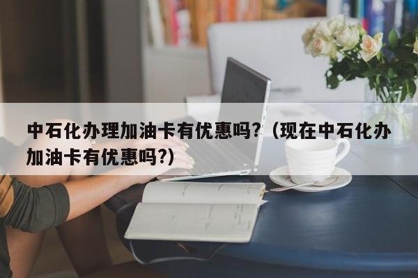 中石化办理加油卡有优惠吗?（现在中石化办加油卡有优惠吗?）-第1张图片