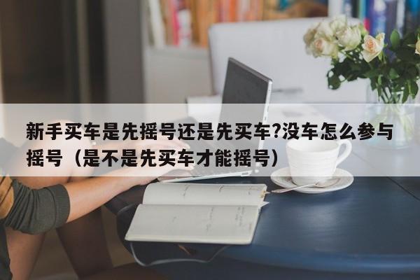 新手买车是先摇号还是先买车?没车怎么参与摇号（是不是先买车才能摇号）-第1张图片