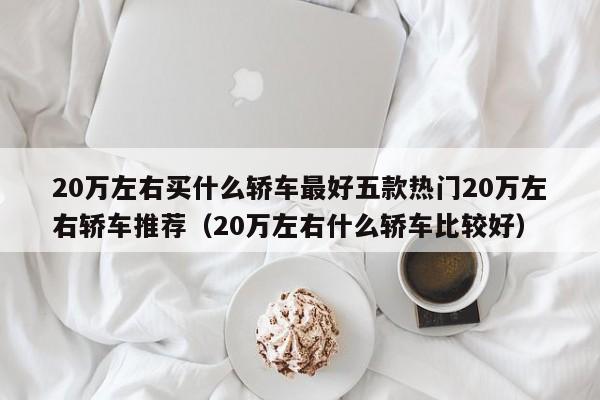 20万左右买什么轿车最好五款热门20万左右轿车推荐（20万左右什么轿车比较好）-第1张图片