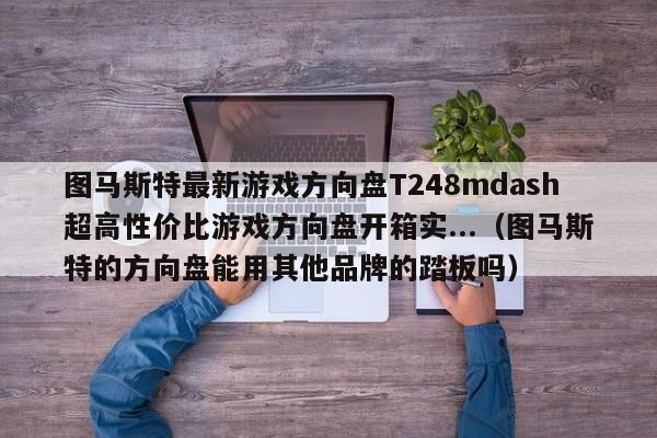 图马斯特最新游戏方向盘T248mdash超高性价比游戏方向盘开箱实...（图马斯特的方向盘能用其他品牌的踏板吗）-第1张图片