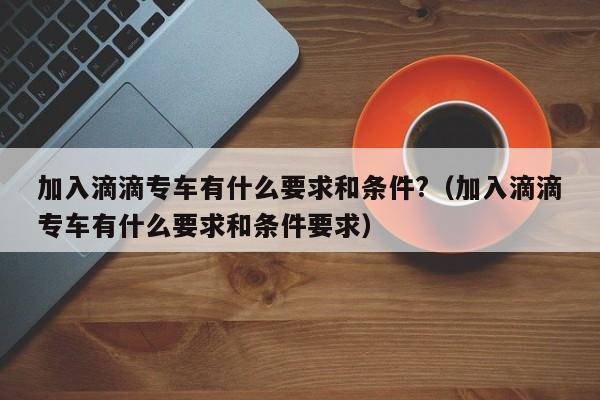 加入滴滴专车有什么要求和条件?（加入滴滴专车有什么要求和条件要求）-第1张图片