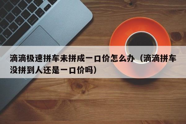 滴滴极速拼车未拼成一口价怎么办（滴滴拼车没拼到人还是一口价吗）-第1张图片