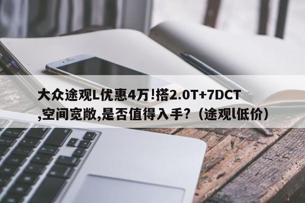 大众途观L优惠4万!搭2.0T+7DCT,空间宽敞,是否值得入手?（途观l低价）-第1张图片