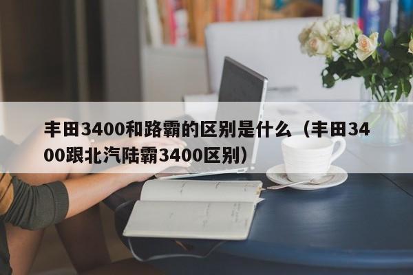 丰田3400和路霸的区别是什么（丰田3400跟北汽陆霸3400区别）-第1张图片