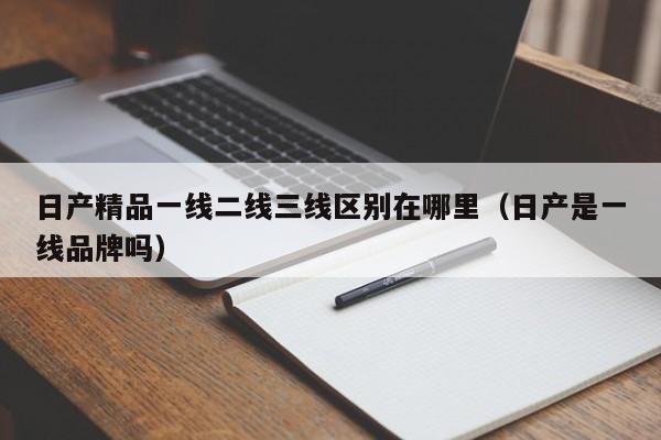 日产精品一线二线三线区别在哪里（日产是一线品牌吗）-第1张图片