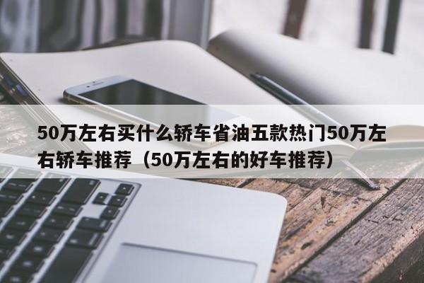 50万左右买什么轿车省油五款热门50万左右轿车推荐（50万左右的好车推荐）-第1张图片