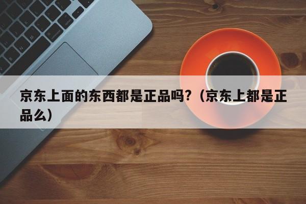 京东上面的东西都是正品吗?（京东上都是正品么）-第1张图片