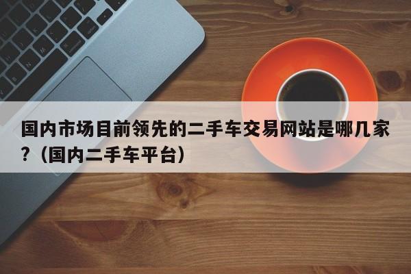 国内市场目前领先的二手车交易网站是哪几家?（国内二手车平台）-第1张图片