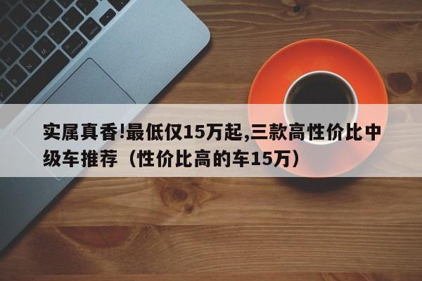 实属真香!最低仅15万起,三款高性价比中级车推荐（性价比高的车15万）-第1张图片