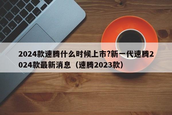 2024款速腾什么时候上市?新一代速腾2024款最新消息（速腾2023款）-第1张图片