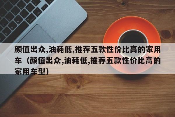 颜值出众,油耗低,推荐五款性价比高的家用车（颜值出众,油耗低,推荐五款性价比高的家用车型）-第1张图片